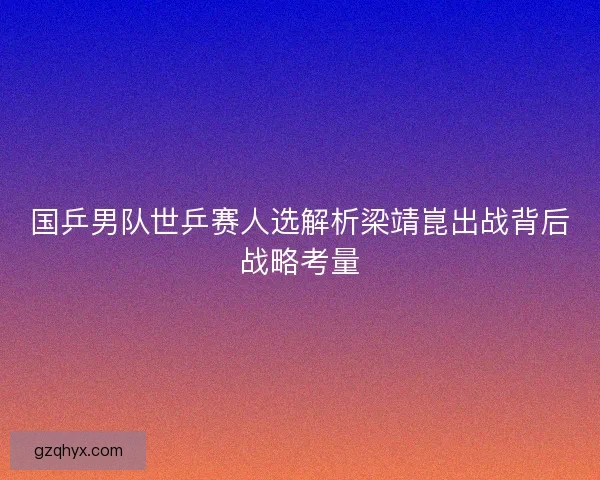 国乒男队世乒赛人选解析梁靖崑出战背后战略考量 国乒男队世乒赛人选解析梁靖崑出战背后战略考量