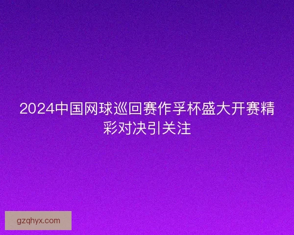 2024中国网球巡回赛作孚杯盛大开赛精彩对决引关注 2024中国网球巡回赛作孚杯盛大开赛精彩对决引关注
