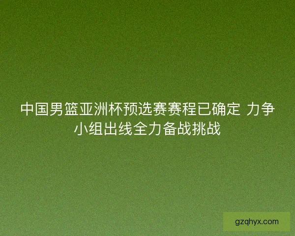 中国男篮亚洲杯预选赛赛程已确定 力争小组出线全力备战挑战