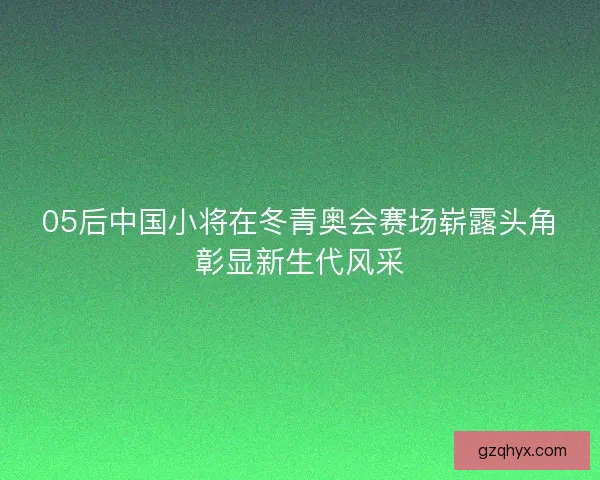 05后中国小将在冬青奥会赛场崭露头角彰显新生代风采 05后中国小将在冬青奥会赛场崭露头角彰显新生代风采