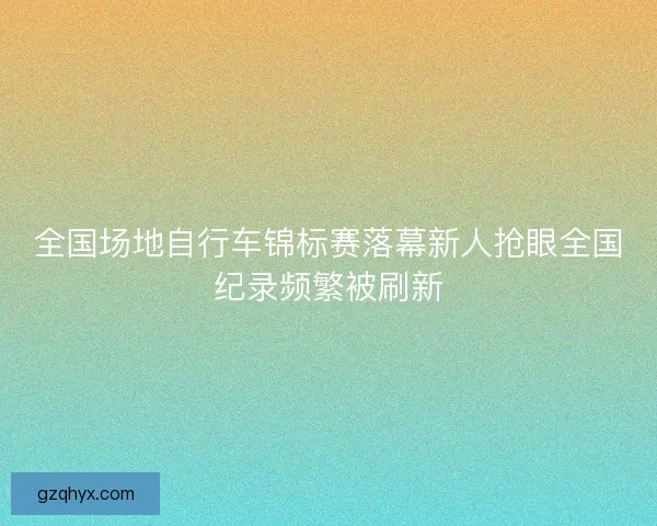 全国场地自行车锦标赛落幕新人抢眼全国纪录频繁被刷新