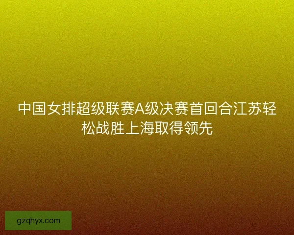 中国女排超级联赛A级决赛首回合江苏轻松战胜上海取得领先 中国女排超级联赛A级决赛首回合江苏轻松战胜上海取得领先