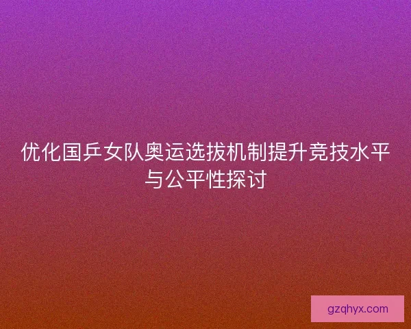 优化国乒女队奥运选拔机制提升竞技水平与公平性探讨 优化国乒女队奥运选拔机制提升竞技水平与公平性探讨