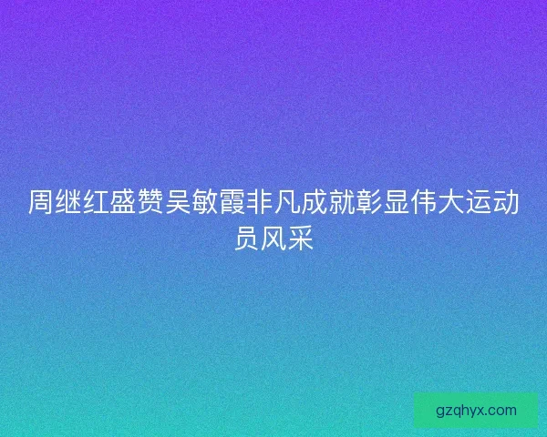 周继红盛赞吴敏霞非凡成就彰显伟大运动员风采 周继红盛赞吴敏霞非凡成就彰显伟大运动员风采