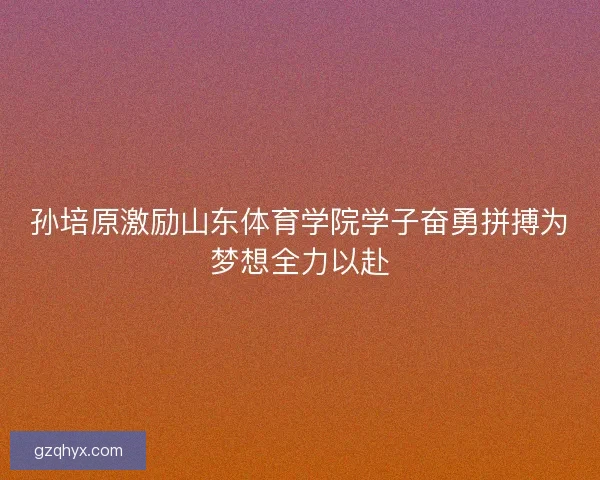 孙培原激励山东体育学院学子奋勇拼搏为梦想全力以赴