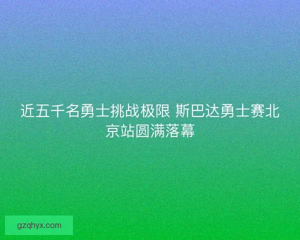 近五千名勇士挑战极限 斯巴达勇士赛北京站圆满落幕 近五千名勇士挑战极限 斯巴达勇士赛北京站圆满落幕