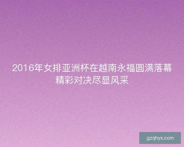 2016年女排亚洲杯在越南永福圆满落幕精彩对决尽显风采