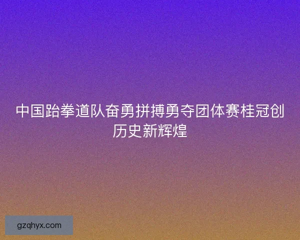 中国跆拳道队奋勇拼搏勇夺团体赛桂冠创历史新辉煌 中国跆拳道队奋勇拼搏勇夺团体赛桂冠创历史新辉煌